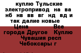 куплю Тульские электропривод  на, ва, нб, нв, вв, вг, нд, вд и так далие новые   › Цена ­ 85 500 - Все города Другое » Куплю   . Чувашия респ.,Чебоксары г.